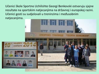 Učenici škole Sportno Uchilishte Georgi Benkovski ostvaruju sjajne
rezultate na sportskim natjecanjima na državnoj i europskoj razini.
Učenici gosti su sudjelovali u treninzima i međusobnim
natjecanjima.
 