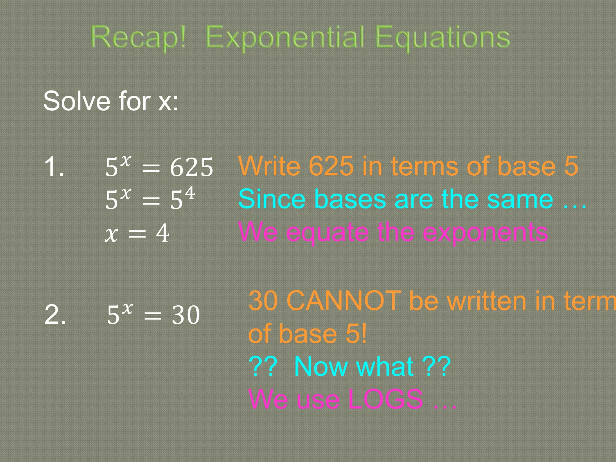 Solve for x:
1. 5𝑥
= 625
5𝑥
= 54
𝑥 = 4
2. 5𝑥
= 30
Write 625 in terms of base 5
Since bases are the same …
We equate the exponents
30 CANNOT be written in term
of base 5!
?? Now what ??
We use LOGS …
 