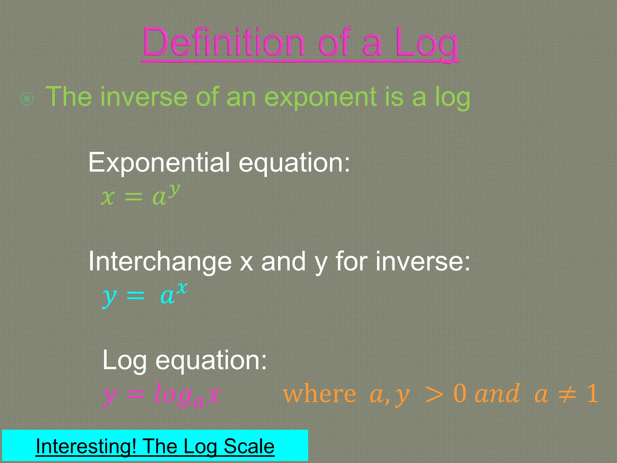  The inverse of an exponent is a log
Exponential equation:
𝑥 = 𝑎𝑦
Interchange x and y for inverse:
𝑦 = 𝑎𝑥
Log equation:
𝑦 = 𝑙𝑜𝑔𝑎𝑥 where 𝑎, 𝑦 > 0 𝑎𝑛𝑑 𝑎 ≠ 1
Interesting! The Log Scale
 