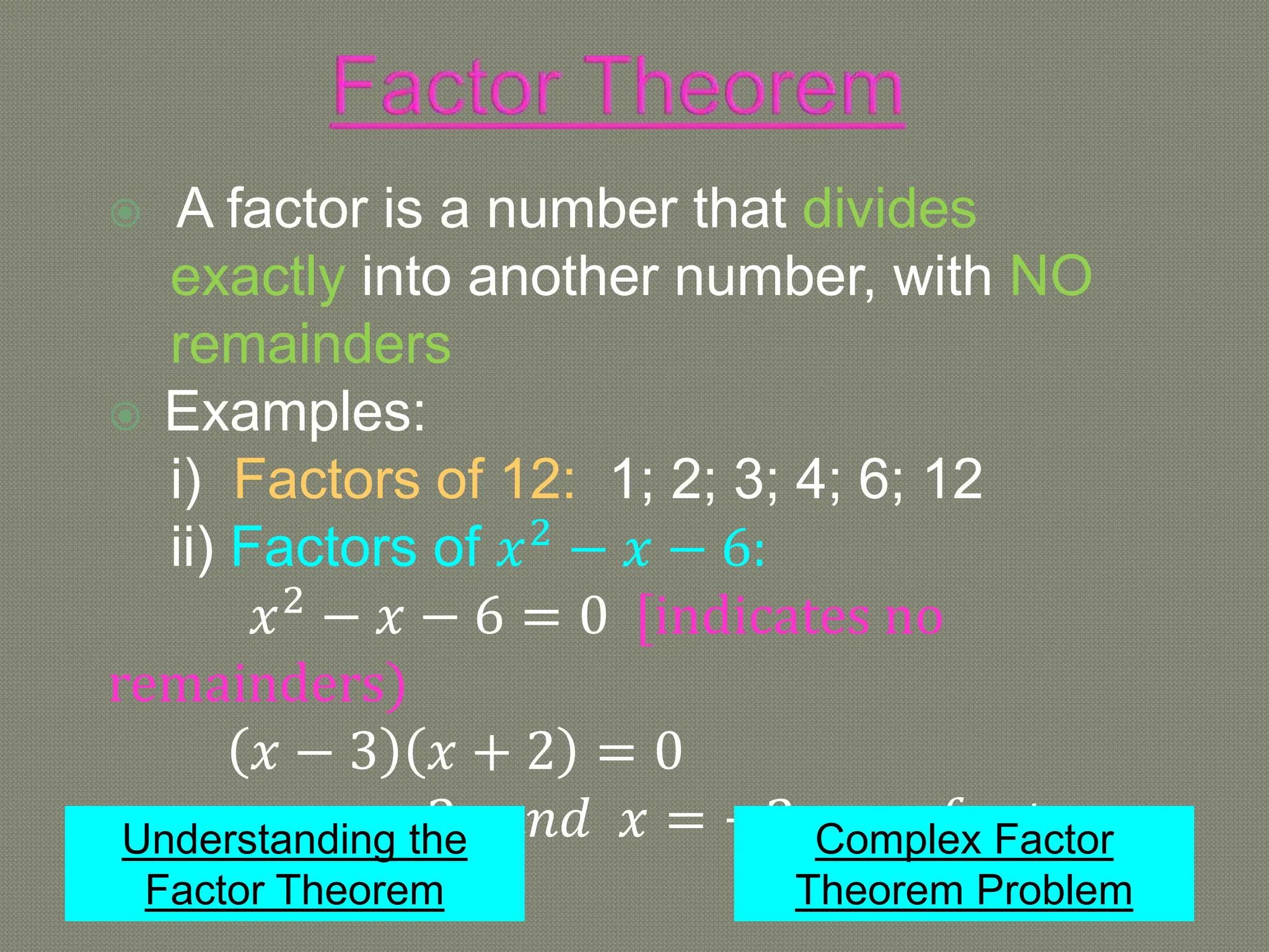  A factor is a number that divides
exactly into another number, with NO
remainders
 Examples:
i) Factors of 12: 1; 2; 3; 4; 6; 12
ii) Factors of 𝑥2
− 𝑥 − 6:
𝑥2
− 𝑥 − 6 = 0 [indicates no
remainders)
𝑥 − 3 𝑥 + 2 = 0
∴ 𝑥 = 3 𝑎𝑛𝑑 𝑥 = −2 𝑎𝑟𝑒 𝑓𝑎𝑐𝑡𝑜𝑟𝑠
Understanding the
Factor Theorem
Complex Factor
Theorem Problem
 