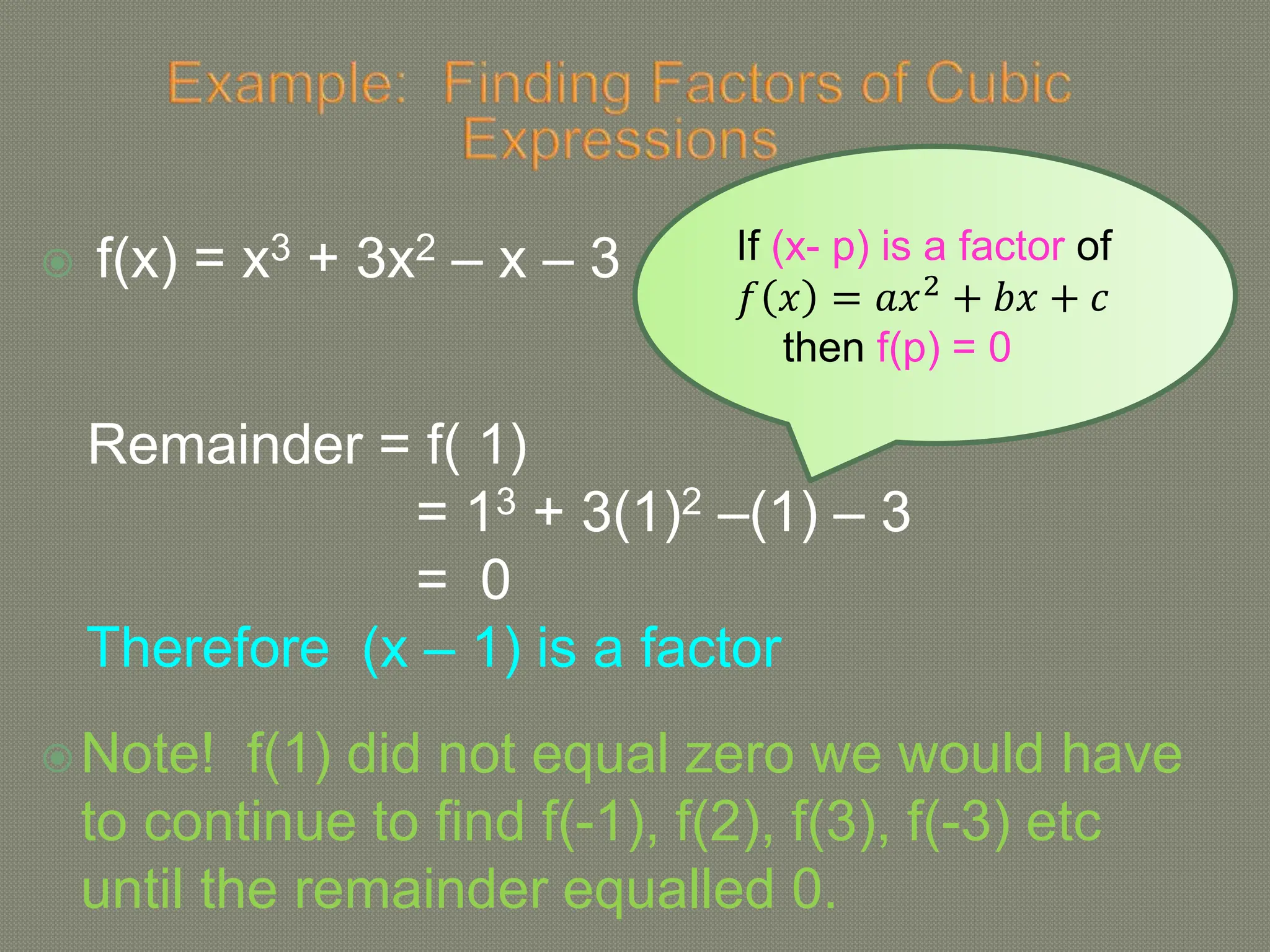  f(x) = x3 + 3x2 – x – 3
Remainder = f( 1)
= 13 + 3(1)2 –(1) – 3
= 0
Therefore (x – 1) is a factor
Note! f(1) did not equal zero we would have
to continue to find f(-1), f(2), f(3), f(-3) etc
until the remainder equalled 0.
If (x- p) is a factor of
𝑓 𝑥 = 𝑎𝑥2 + 𝑏𝑥 + 𝑐
then f(p) = 0
 