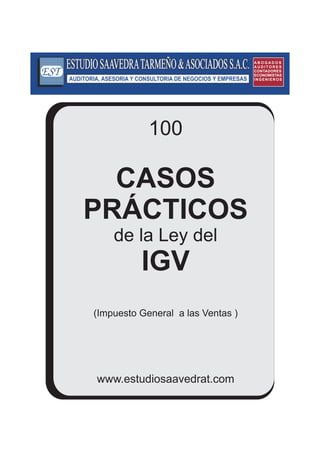 100 
CASOS 
PRÁCTICOS 
de la Ley del 
IGV 
(Impuesto General a las Ventas ) 
www.estudiosaavedrat.com 
A B OGA D OS 
A U D I TOR E S 
CONTADORES 
ECONOMISTAS 
INGENIEROS 
 
