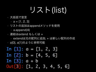 リスト(list)
• 大括弧で宣言
• a = [1, 2, 3]
• リストの追加はappendメソッドを使用
• a.append(4)
• 連結はextend もしくは +
• extendは元の配列に追加, + は新しい配列の作成
• a[0], a[1]のように参照可能
 