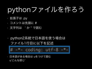 pythonファイルを作ろう
• 拡張子は .py
• コメントは先頭に #
• 文字列は  か で囲む
• 日本語がある場合は uをつけて囲む  
u こんな感じ
• python2系統で日本語を使う場合は 
ファイル1行目に以下を記述
 