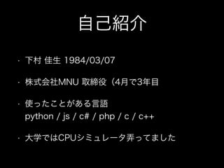 自己紹介
• 下村 佳生 1984/03/07
• 株式会社MNU 取締役（4月で3年目
• 使ったことがある言語 
python / js / c# / php / c / c++
• 大学ではCPUシミュレータ弄ってました
 