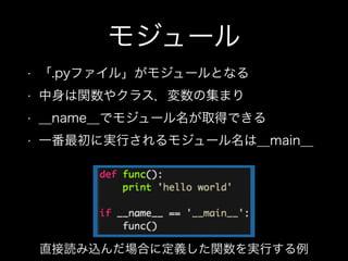 モジュール
• 「.pyファイル」がモジュールとなる
• 中身は関数やクラス，変数の集まり
• __name__でモジュール名が取得できる
• 一番最初に実行されるモジュール名は__main__
直接読み込んだ場合に定義した関数を実行する例
 