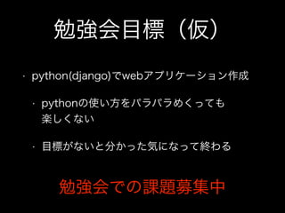 勉強会目標（仮）
• python(django)でwebアプリケーション作成
• pythonの使い方をパラパラめくっても 
楽しくない
• 目標がないと分かった気になって終わる
勉強会での課題募集中
 
