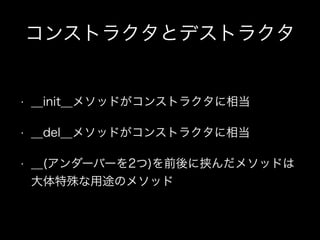 コンストラクタとデストラクタ
• __init__メソッドがコンストラクタに相当
• __del__メソッドがコンストラクタに相当
• __(アンダーバーを2つ)を前後に挟んだメソッドは 
大体特殊な用途のメソッド
 