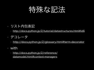 特殊な記法
• リスト内包表記
• http://docs.python.jp/2/tutorial/datastructures.html#id6
• デコレータ
• http://docs.python.jp/2/glossary.html#term-decorator
• with
• http://docs.python.jp/2/reference/
datamodel.html#context-managers
 