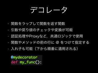 デコレータ
• 関数をラップして関数を返す関数
• 引数や戻り値のチェックや変換が可能
• 認証処理やProxyなど，共通ロジックで使用
• 関数やメソッドの前の行に @ をつけて指定する
• 入れ子も可能（下から順番に適用される）
 