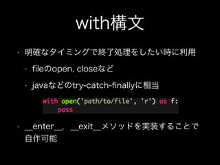 with構文
• 明確なタイミングで終了処理をしたい時に利用
• ﬁleのopen, closeなど
• javaなどのtry-catch-ﬁnallyに相当
• __enter__，__exit__メソッドを実装することで
自作可能
 