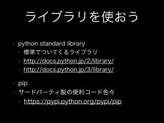 ライブラリを使おう
• python standard library
• 標準でついてくるライブラリ
• http://docs.python.jp/2/library/
• http://docs.python.jp/3/library/
• pip
• サードパーティ製の便利コード色々
• https://pypi.python.org/pypi/pip
 