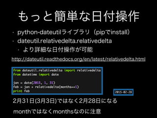 もっと簡単な日付操作
• python-dateutilライブラリ（pipでinstall）
• dateutil.relativedelta.relativedelta
• より詳細な日付操作が可能
http://dateutil.readthedocs.org/en/latest/relativedelta.html
2月31日(3月3日)ではなく2月28日になる
monthではなくmonthsなのに注意
 