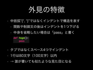 外見の特徴
• 中括弧 { , } ではなくインデントで構造を表す
• 関数や制御文の後はインデントを1つ下げる
• 中身を省略したい場合は「pass」と書く 
 
• タブではなくスペース4つでインデント
• 1行は80文字（100文字）以内
• → 誰が書いても似たような見た目になる
 
