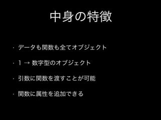 中身の特徴
• データも関数も全てオブジェクト
• 1 → 数字型のオブジェクト
• 引数に関数を渡すことが可能
• 関数に属性を追加できる
 