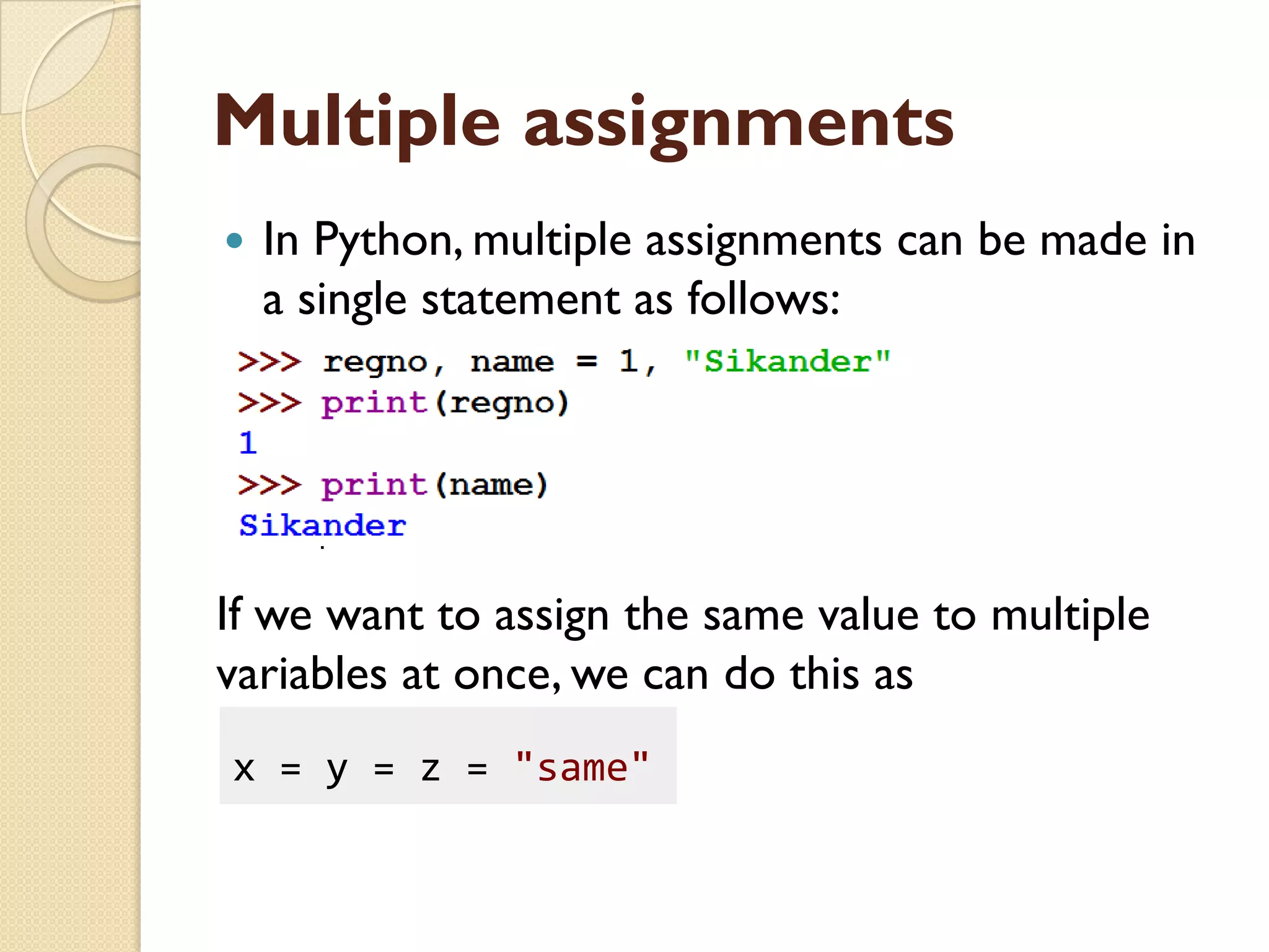 Multiple assignments
 In Python, multiple assignments can be made in
a single statement as follows:
If we want to assign the same value to multiple
variables at once, we can do this as
x = y = z = "same"
 