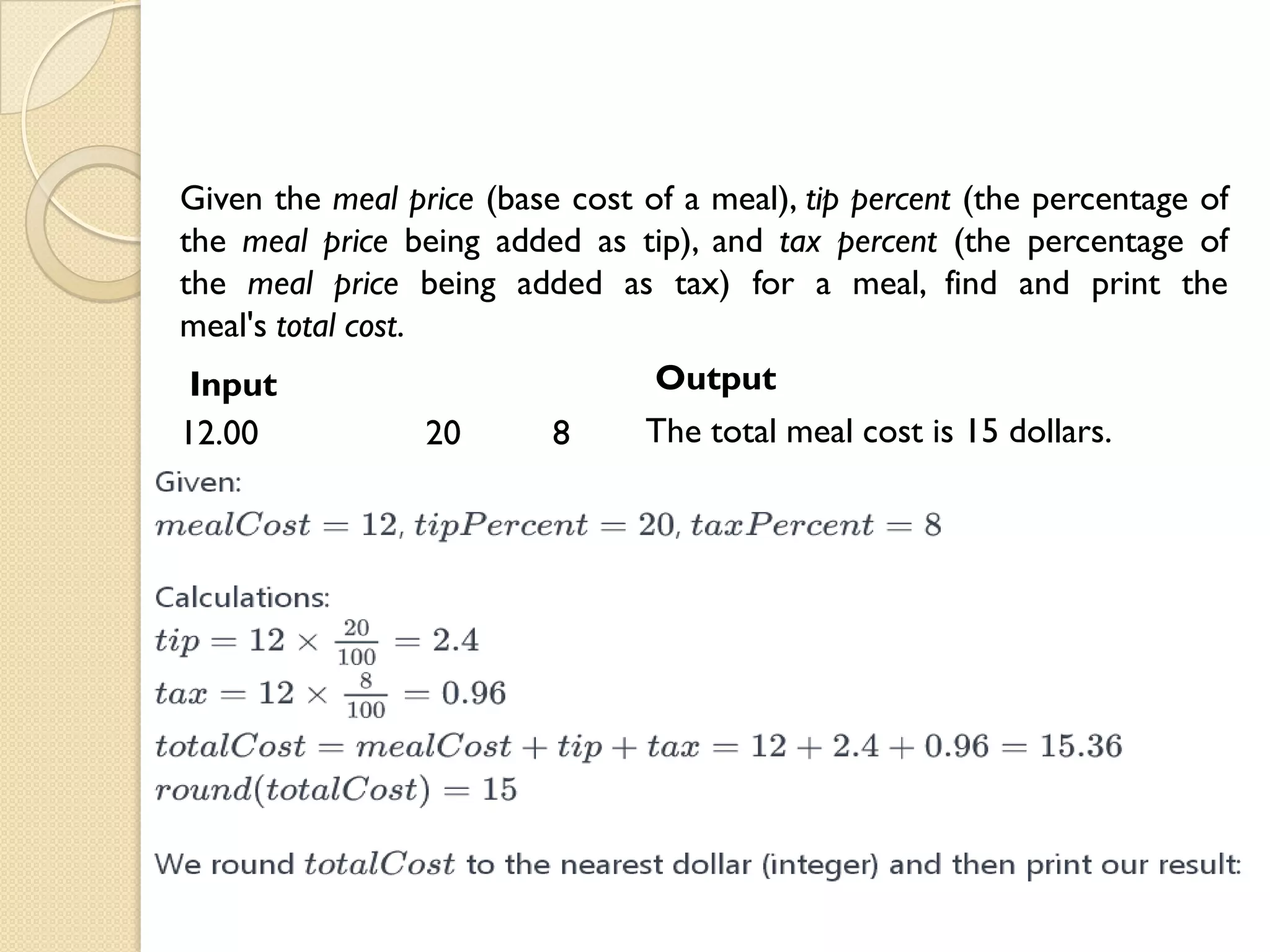 Given the meal price (base cost of a meal), tip percent (the percentage of
the meal price being added as tip), and tax percent (the percentage of
the meal price being added as tax) for a meal, find and print the
meal's total cost.
Input
12.00 20 8
Output
The total meal cost is 15 dollars.
 