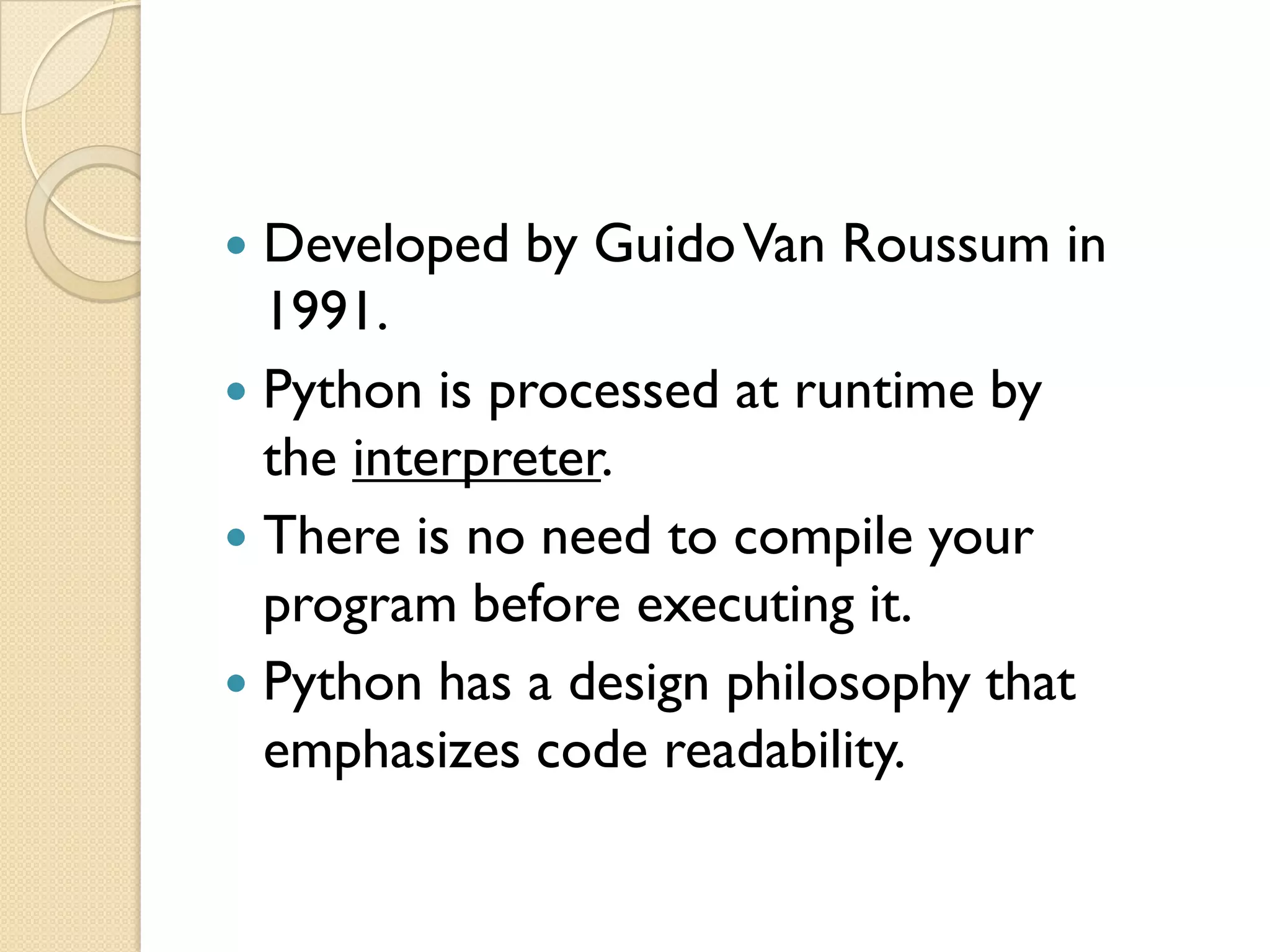  Developed by GuidoVan Roussum in
1991.
 Python is processed at runtime by
the interpreter.
 There is no need to compile your
program before executing it.
 Python has a design philosophy that
emphasizes code readability.
 