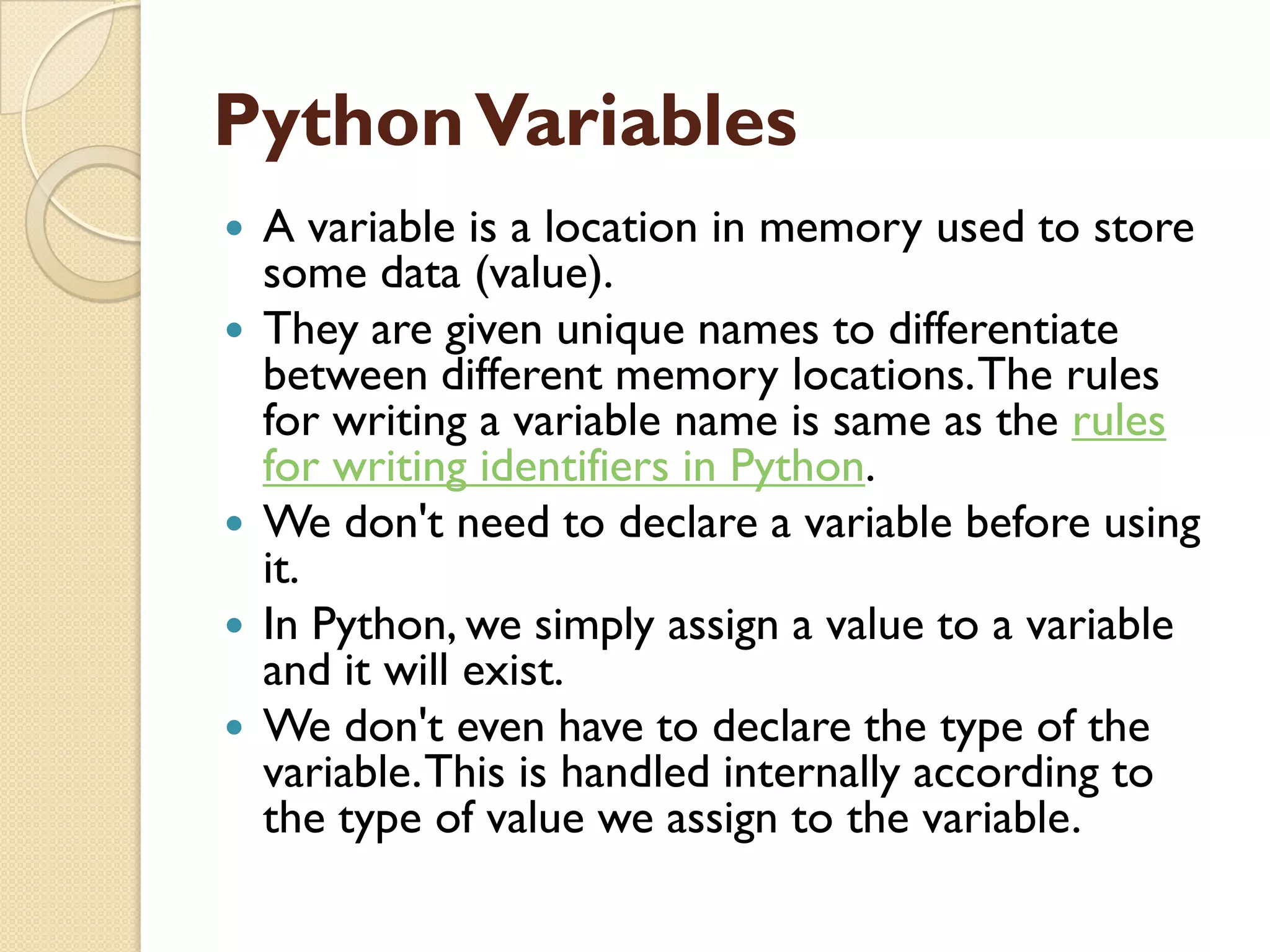 PythonVariables
 A variable is a location in memory used to store
some data (value).
 They are given unique names to differentiate
between different memory locations.The rules
for writing a variable name is same as the rules
for writing identifiers in Python.
 We don't need to declare a variable before using
it.
 In Python, we simply assign a value to a variable
and it will exist.
 We don't even have to declare the type of the
variable.This is handled internally according to
the type of value we assign to the variable.
 