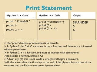 Print Statement
#Python 2.x Code #Python 3.x Code
print "SIKANDER"
print 5
print 2 + 4
SIKANDER
5
6
The "print" directive prints contents to console.
 In Python 2, the "print" statement is not a function,and therefore it is invoked
without parentheses.
 In Python 3, it is a function, and must be invoked with parentheses.
(It includes a newline, unlike in C)
 A hash sign (#) that is not inside a string literal begins a comment.
All characters after the # and up to the end of the physical line are part of the
comment and the Python interpreter ignores them.
print("SIKANDER")
print(5)
print(2 + 4)
Output
 