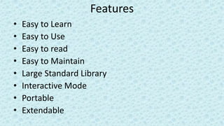 Features
• Easy to Learn
• Easy to Use
• Easy to read
• Easy to Maintain
• Large Standard Library
• Interactive Mode
• Portable
• Extendable
 