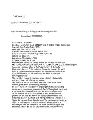 * GB780038 (A)
Description: GB780038 (A) ? 1957-07-31
Improvements relating to sealing glands for rotating machines
Description of GB780038 (A)
PATENT SPECIFICATION
Inventors: LEONARD ELLIS BENSON and THOMAS RAINE Date of filing
Complete Specification Oct. 4. 1955.
Application Date Oct. 18, 1954.
Complete Specification Published July 31, 1957.
Index at acceptance:-Class 122(5), B13(B1A: Cl: C6).
780,038 No. 29952154.
International Classification:-FO6j.
COMPLETE SPECIFICATION
Improvements relating to Sealing Glands for Rotating Machines We,
METROPOLITAN-VICKERS ELECTRICAL COMPANY LIMITED, a British Company
having its registered office at St. Paul's Corner, 1-3, St. Paul's
Churchyard, London, E.C.4, do hereby declare the invention, for which
we pray that a patent may be granted to us, and the method by which it
is to be performed, to be particularly described in and by the
following statement:-
This invention relates to machines having relatively rotating parts
and is concerned with effecting gas sealing.
The invention has an importarnt application inter aria in steam
turbines, gas turbines and electricity generators.
In known types of seals between a rotating shaft and a surrounding
casing one or more glands are provided. Each of these glands comprises
a series of circumferentially extending grooves or ribs forming part
of the shaft or the surrounding casing or both. Alternatively the
grooves or ribs may be formed on a sleeve attached to the shaft.
Clearance between the fixed and moving members is small so, as to
hinder the passage of gas along the shaft. The members are grooved or
ribbed in such a way as to provide a labyrinth with a multiplicity of
sharp edges and fine clearances to hinder the escape of gas. The
clearances should be as fine as possible without actually rubbing
 