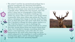 • The artist I used for my promotional package has a
general iconography of a deer/stag throughout,
William chandler would say that an iconography is
that there are certain icons associated with a genre or
a specific artist. Taking this into account, since the
artist I chose had an iconography of this before
mentioned deer/stag, I decided to challenge this
within my music video to give him a new image which
is generally what many dance pop artists do, they are
always changing their image to suit the needs of their
fans; as their fans grow, they grow with them. So with
this, I decided to change his main subject matter to a
dog. I did this because it was to challenge the
conventions of what a usual artist would do in a sense
that they would always keep one known thing about
them, but I decided to change everything about this
artist; a new beginning. I gave this idea of a new
beginning for the artist since these dogs are quite
small compared to the stag/deer it could symbolise he
is being born again, and he will grow bigger and
stronger with this new upcoming digipak.
 