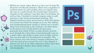 • Within my music video, there is a clear use of what De
Saussure would call semiotics. There was a signifier of
medium shots of a girl smiling, this is to signify that
she was in a joyful mood, the overall sign I wanted to
transfer to the audience was that she is in freedom. As
well as this, I decided to include enigma codes to add
mystery to the whole promotional package. The
digipak itself was quite mysterious as with first glance
you cannot tell what the images on it are, but editing
and manipulating these images it allows me to create
them to be attracting to the audience, the blue blues
on the front cover would attract all ages since
generally this shade of blue is quite gender neutral,
even though the colour blue is stereotypically seen as
a male colour, the shade is quite neon or light, and so
this can also add it to be attractive to females. The
neon colours may also attract younger audiences, but
with the dark greys around the rest of the digipak it
doesn't lose out on its older audiences either since they
are attracted to deeper, more classic colours
stereotypically.
 