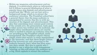 • Within my magazine advertisement and my
digipak, it is particularly plain on information
but it follows a general idealisation of what a
popular dance pop digipak and advertisement
would look like: White, cut-out font with a
background image which is to attract the
audiences’ attention. The Frankfurt school have
a general theory that the mass audience is
manipulated by society, this fits in with my
creation of the digipak and advertisement. This
idea that something must contain good content
if the outside of it, the presentation, looks good,
is what society has written into its audience, the
bright colour coordinated colours are exactly
what is needed to attract an audience since they
are according to the Frankfurt school, easily
manipulated. The Frankfurt school's theory
simply states that society is easily manipulated
by the hierarchy, and that these bright colours
and big lettering are only attracting to the
audience because that’s what has been sewn
into their minds. But this is exactly why I
decided to use a white box with transparent
lettering, as this will attract the audience as it
is big, block capitals to attract the audience.
 