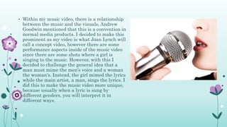 • Within my music video, there is a relationship
between the music and the visuals, Andrew
Goodwin mentioned that this is a convention in
normal media products. I decided to make this
prominent as my video is what Joan Lynch will
call a concept video, however there are some
performance aspects inside of the music video
since there are some shots where a girl is
singing to the music. However, with this I
decided to challenge the general idea that a
man must mime the men’s voice and a woman
the woman's. Instead, the girl mimed the lyrics
while the main artist, a man, sings the lyrics. I
did this to make the music video more unique,
because usually when a lyric is sung by
different genders, you will interpret it in
different ways.
 