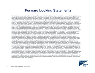 Forward Looking Statements
3
Certain statements made by the company which are not historical facts may be considered forward-looking statements,
including, without limitation, statements as to operating earnings, net income available to common stockholders, net
cash flows, realized and unrealized gains and losses, capital and liquidity positions, sales and earnings trends, and
management's beliefs, expectations, goals and opinions. The company does not undertake to update these statements,
which are based on a number of assumptions concerning future conditions that may ultimately prove to be inaccurate.
Future events and their effects on the company may not be those anticipated, and actual results may differ materially
from the results anticipated in these forward-looking statements. The risks, uncertainties and factors that could cause or
contribute to such material differences are discussed in the company's annual report on Form 10-K for the year ended
Dec. 31, 2013, filed by the company with the Securities and Exchange Commission, as updated or supplemented from
time to time in subsequent filings. These risks and uncertainties include, without limitation: adverse capital and credit
market conditions may significantly affect the company’s ability to meet liquidity needs, access to capital and cost of
capital; conditions in the global capital markets and the economy generally; continued volatility or further declines in the
equity, bond or real estate markets; changes in interest rates or credit spreads; the company’s investment portfolio is
subject to several risks that may diminish the value of its invested assets and the investment returns credited to
customers; the company’s valuation of securities may include methodologies, estimations and assumptions that are
subject to differing interpretations; the determination of the amount of allowances and impairments taken on the
company’s investments requires estimations and assumptions that are subject to differing interpretations; gross
unrealized losses may be realized or result in future impairments; competition from companies that may have greater
financial resources, broader arrays of products, higher ratings and stronger financial performance; a downgrade in the
company’s financial strength or credit ratings; inability to attract and retain sales representatives and develop new
distribution sources; international business risks; the company’s actual experience could differ significantly from its
pricing and reserving assumptions; the company’s ability to pay stockholder dividends and meet its obligations may be
constrained by the limitations on dividends or distributions Iowa insurance laws impose on Principal Life; the pattern of
amortizing the company’s DAC and other actuarial balances on its universal life-type insurance contracts, participating
life insurance policies and certain investment contracts may change; the company may need to fund deficiencies in its
“Closed Block” assets that support participating ordinary life insurance policies that had a dividend scale in force at the
time of Principal Life’s 1998 conversion into a stock life insurance company; the company’s reinsurers could default on
their obligations or increase their rates; risks arising from acquisitions of businesses; changes in laws, regulations or
accounting standards; a computer system failure or security breach could disrupt the company’s business, and damage
its reputation; results of litigation and regulatory investigations; from time to time the company may become subject to
tax audits, tax litigation or similar proceedings, and as a result it may owe additional taxes, interest and penalties in
amounts that may be material; fluctuations in foreign currency exchange rates; and applicable laws and the company’s
certificate of incorporation and by-laws may discourage takeovers and business combinations that some stockholders
might consider in their best interests.
Posted on PFG website: 04/25/2014
 