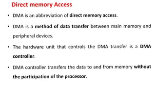 Direct memory Access
• DMA is an abbreviation of direct memory access.
• DMA is a method of data transfer between main memory and
peripheral devices.
• The hardware unit that controls the DMA transfer is a OMA
controller.
• DMA controller transfers the data to and from memory without
the participation of the processor.
 