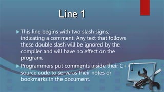  This line begins with two slash signs,
indicating a comment. Any text that follows
these double slash will be ignored by the
compiler and will have no effect on the
program.
 Programmers put comments inside their C++
source code to serve as their notes or
bookmarks in the document.
 