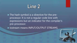  The hash symbol is a directive for the pre-
processor. It is not a regular code line with
expressions but an indicator for the compiler’s
pre-processor.
 Iostream means INPUT/OUTPUT STREAMS.
 