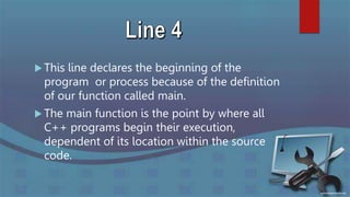  This line declares the beginning of the
program or process because of the definition
of our function called main.
 The main function is the point by where all
C++ programs begin their execution,
dependent of its location within the source
code.
 