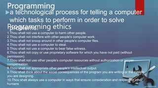 Programming
a technological process for telling a computer
which tasks to perform in order to solve
problems.
Programming ethics
1.Thou shalt not use a computer to harm other people.
2.Thou shalt not interfere with other people's computer work.
3.Thou shalt not snoop around in other people's computer files.
4.Thou shalt not use a computer to steal.
5.Thou shalt not use a computer to bear false witness.
6.Thou shalt not copy or use proprietary software for which you have not paid (without
permission).
7.Thou shalt not use other people's computer resources without authorization or proper
compensation.
8.Thou shalt not appropriate other people's intellectual output.
9.Thou shalt think about the social consequences of the program you are writing or the system
you are designing.
10.Thou shalt always use a computer in ways that ensure consideration and respect for other
humans
 