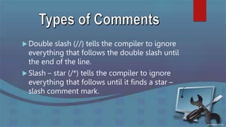  Double slash (//) tells the compiler to ignore
everything that follows the double slash until
the end of the line.
 Slash – star (/*) tells the compiler to ignore
everything that follows until it finds a star –
slash comment mark.
 