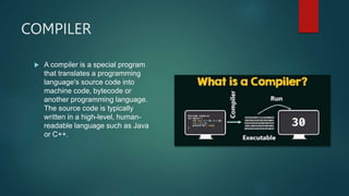 COMPILER
 A compiler is a special program
that translates a programming
language's source code into
machine code, bytecode or
another programming language.
The source code is typically
written in a high-level, human-
readable language such as Java
or C++.
 