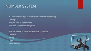 NUMBER SYSTEM
 A value each digit in number can be determine using
the Digit
The position of the number
The base of the number system
The are several number systems that computer
Decimal
Binary
Octal
Hexadecimal
 