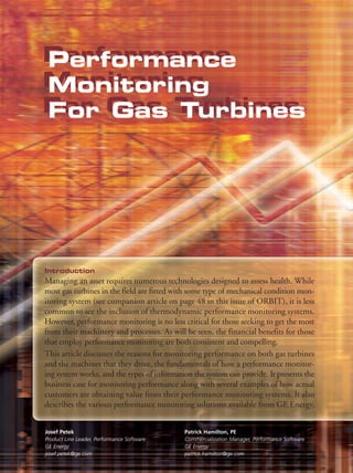 Performance
Performance
Monitoring
Monitoring
For Gas Turbines
For Gas Turbines




Introduction
Managing an asset requires numerous technologies designed to assess health. While
most gas turbines in the field are fitted with some type of mechanical condition mon-
itoring system (see companion article on page 48 in this issue of ORBIT), it is less
common to see the inclusion of thermodynamic performance monitoring systems.
However, performance monitoring is no less critical for those seeking to get the most
from their machinery and processes. As will be seen, the financial benefits for those
that employ performance monitoring are both consistent and compelling.
This article discusses the reasons for monitoring performance on both gas turbines
and the machines that they drive, the fundamentals of how a performance monitor-
ing system works, and the types of information the system can provide. It presents the
business case for monitoring performance along with several examples of how actual
customers are obtaining value from their performance monitoring systems. It also
describes the various performance monitoring solutions available from GE Energy,


Josef Petek                                 Patrick Hamilton, PE
Product Line Leader, Performance Software   Commercialization Manager, Performance Software
GE Energy                                   GE Energy
josef.petek@ge.com                          patrick.hamilton@ge.com
 