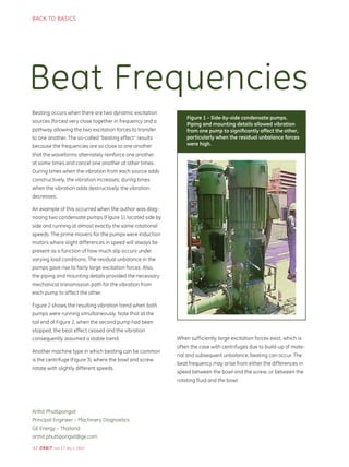 62 ORBIT Vol.27 No.1 2007
BACK TO BASICS
Beat Frequencies
Arthit Phuttipongsit
Principal Engineer – Machinery Diagnostics
GE Energy – Thailand
arthit.phuttipongsit@ge.com
Beating occurs when there are two dynamic excitation
sources (forces) very close together in frequency and a
pathway allowing the two excitation forces to transfer
to one another. The so-called “beating effect” results
because the frequencies are so close to one another
that the waveforms alternately reinforce one another
at some times and cancel one another at other times.
During times when the vibration from each source adds
constructively, the vibration increases; during times
when the vibration adds destructively, the vibration
decreases.
An example of this occurred when the author was diag-
nosing two condensate pumps (Figure 1), located side by
side and running at almost exactly the same rotational
speeds. The prime movers for the pumps were induction
motors where slight differences in speed will always be
present as a function of how much slip occurs under
varying load conditions. The residual unbalance in the
pumps gave rise to fairly large excitation forces. Also,
the piping and mounting details provided the necessary
mechanical transmission path for the vibration from
each pump to affect the other.
Figure 2 shows the resulting vibration trend when both
pumps were running simultaneously. Note that at the
tail end of Figure 2, when the second pump had been
stopped, the beat effect ceased and the vibration
consequently assumed a stable trend.
Another machine type in which beating can be common
is the centrifuge (Figure 3), where the bowl and screw
rotate with slightly different speeds.
Figure 1 – Side-by-side condensate pumps.
Piping and mounting details allowed vibration
from one pump to signiﬁcantly affect the other,
particularly when the residual unbalance forces
were high.
When sufficiently large excitation forces exist, which is
often the case with centrifuges due to build-up of mate-
rial and subsequent unbalance, beating can occur. The
beat frequency may arise from either the differences in
speed between the bowl and the screw, or between the
rotating fluid and the bowl.
 