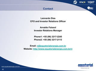 Contact


                    Leonardo Dias
           CFO and Investor Relations Officer

                     Arnaldo Faissol
               Investor Relations Manager

               Phone1: +55 (98) 3217-2245
               Phone2: +55 (98) 3217-2113

          Email: ri@equatorialenergia.com.br
     Website: http://www.equatorialenergia.com.br/ri




25
 