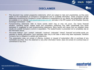 DISCLAIMER

     This document may contain prospective statements, which are subject to risks and uncertainties, as they were
     based on the expectations of Company’s management and on available information. These prospects include
     statements concerning the Company’s current intensions or expectations for our clients; this presentation will also
     be available on our website www.equatorialenergia.com.br/ri and also in the IPE system at the Brazilian Security
     Exchange Commission – CVM.
     Forward-looking statements refer to future events which may or may not occur. Our future financial
     situation, operating results, market share and competitive positioning may differ substantially from those
     expressed or suggested by said forward-looking statements. Many factors and values that can establish these
     results are outside Company’s control or expectation. The reader/investor is prevented not to completely rely on
     the information above .
     The words “believe", “can", “predict", “estimate", “continue", “anticipate", “intend", “forecast" and similar words, are
     intended to identify affirmations. Such estimates refer only to the date in which they were expressed, therefore
     Company has no obligation to update said statements.
     This presentation does not consist of offering, invitation or request of subscription offer or purchase of any
     marketable securities. And, this statement or any other information herein, does not consist of a contract base or
     commitment of any kind.




26
 