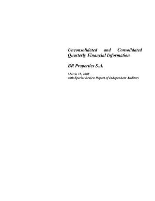 Unconsolidated and Consolidated
Quarterly Financial Information
BR Properties S.A.
March 31, 2008
with Special Review Report of Independent Auditors
 