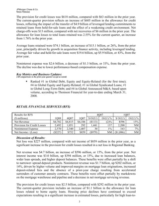 JPMorgan Chase & Co.
News Release

The provision for credit losses was $618 million, compared with $63 million in the prior year.
The current-quarter provision reflects an increase of $605 million in the allowance for credit
losses, reflecting the impact of the transfer of $4.9 billion of leveraged lending commitments to
retained loans from held-for-sale loans and the effect of a weakening credit environment. Net
charge-offs were $13 million, compared with net recoveries of $6 million in the prior year. The
allowance for loan losses to total loans retained was 2.55% for the current quarter, an increase
from 1.76% in the prior year.
Average loans retained were $74.1 billion, an increase of $15.1 billion, or 26%, from the prior
year, principally driven by growth in acquisition finance activity, including leveraged lending.
Average fair value and held-for-sale loans were $19.6 billion, up $5.9 billion, or 43%, from the
prior year.
Noninterest expense was $2.6 billion, a decrease of $1.3 billion, or 33%, from the prior year.
The decline was due to lower performance-based compensation expense.
Key Metrics and Business Updates:
(All comparisons to the prior-year quarter except as noted)

Ranked #1 in Global Debt, Equity and Equity-Related (for the first time);
#4 in Global Equity and Equity-Related; #1 in Global Syndicated Loans; #1
in Global Long-Term Debt; and #4 in Global Announced M&A; based upon
volume, according to Thomson Financial for year-to-date ending March 31,
2008.

RETAIL FINANCIAL SERVICES (RFS)
Results for RFS
($ millions)
Net Revenue
Provision for Credit Losses
Noninterest Expense
Net Income / (Loss)

1Q08
$4,702
2,492
2,570
($227)

4Q07
$4,815
1,051
2,540
$752

1Q07
$4,106
292
2,407
$859

4Q07
$ O/(U)
O/(U) %
($113)
(2)%
1,441
137
30
1%
($979)
NM

1Q07
$ O/(U) O/(U) %
$596
15%
2,200
NM
163
7%
($1,086)
NM

Discussion of Results:
Net loss was $227 million, compared with net income of $859 million in the prior year, as a
significant increase in the provision for credit losses resulted in a net loss in Regional Banking.
Net revenue was $4.7 billion, an increase of $596 million, or 15%, from the prior year. Net
interest income was $3.0 billion, up $394 million, or 15%, due to increased loan balances,
wider loan spreads, and higher deposit balances. These benefits were offset partially by a shift
to narrower–spread deposit products. Noninterest revenue was $1.7 billion, up $202 million, or
14%, driven by higher volume and improved margins on mortgage loan originations, increased
deposit-related fees and the absence of a prior-year charge resulting from accelerated
surrenders of customer annuity contracts. These benefits were offset partially by markdowns
on the mortgage warehouse and pipeline and a decrease in net mortgage servicing revenue.
The provision for credit losses was $2.5 billion, compared with $292 million in the prior year.
The current-quarter provision includes an increase of $1.1 billion in the allowance for loan
losses related to home equity loans. Housing price declines have continued to exceed
expectations resulting in a significant increase in estimated losses, particularly for high loan-to33

 