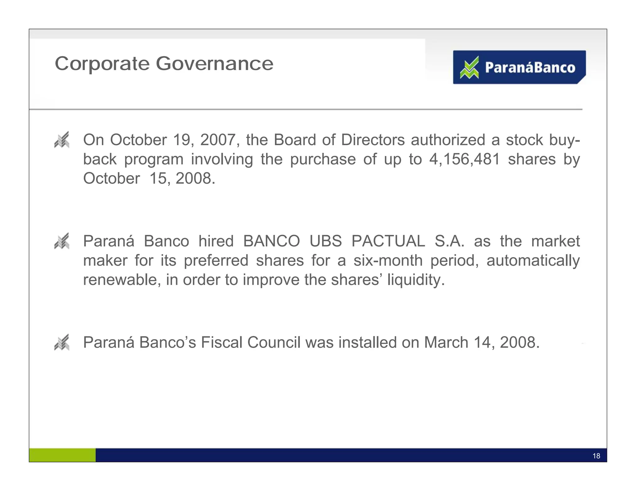 Corporate Governance


  On October 19, 2007, the Board of Directors authorized a stock buy-
  back program involving the purchase of up to 4,156,481 shares by
  October 15, 2008.


  Paraná Banco hired BANCO UBS PACTUAL S.A. as the market
  maker for its preferred shares for a six-month period, automatically
  renewable, in order to improve the shares’ liquidity.


  Paraná Banco’s Fiscal Council was installed on March 14, 2008.




                                                                         18
 