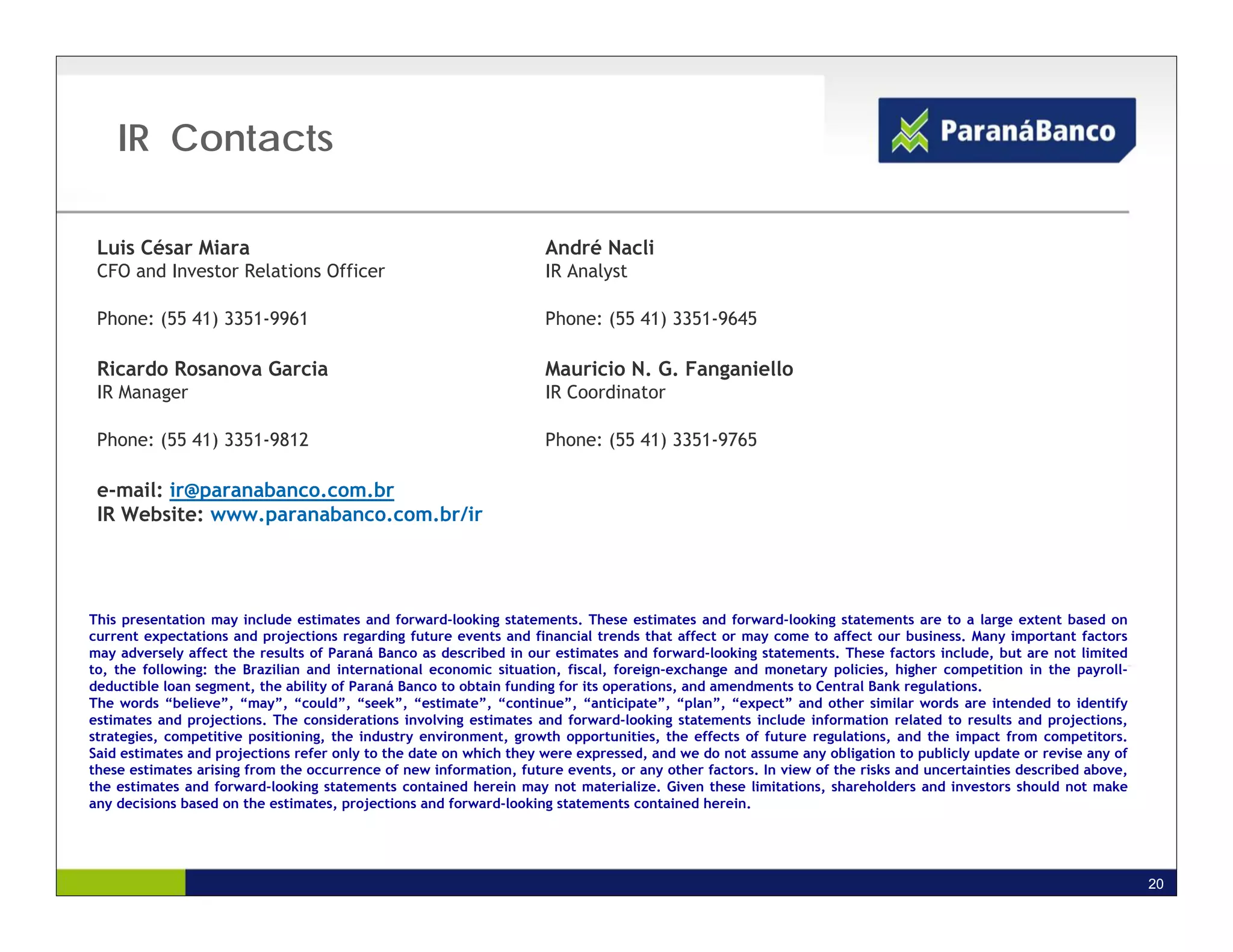 IR Contacts

 Luis César Miara                                                   André Nacli
 CFO and Investor Relations Officer                                 IR Analyst

 Phone: (55 41) 3351-9961                                           Phone: (55 41) 3351-9645

 Ricardo Rosanova Garcia                                            Mauricio N. G. Fanganiello
 IR Manager                                                         IR Coordinator

 Phone: (55 41) 3351-9812                                           Phone: (55 41) 3351-9765

 e-mail: ir@paranabanco.com.br
 IR Website: www.paranabanco.com.br/ir




This presentation may include estimates and forward-looking statements. These estimates and forward-looking statements are to a large extent based on
current expectations and projections regarding future events and financial trends that affect or may come to affect our business. Many important factors
may adversely affect the results of Paraná Banco as described in our estimates and forward-looking statements. These factors include, but are not limited
to, the following: the Brazilian and international economic situation, fiscal, foreign-exchange and monetary policies, higher competition in the payroll-
deductible loan segment, the ability of Paraná Banco to obtain funding for its operations, and amendments to Central Bank regulations.
The words “believe”, “may”, “could”, “seek”, “estimate”, “continue”, “anticipate”, “plan”, “expect” and other similar words are intended to identify
estimates and projections. The considerations involving estimates and forward-looking statements include information related to results and projections,
strategies, competitive positioning, the industry environment, growth opportunities, the effects of future regulations, and the impact from competitors.
Said estimates and projections refer only to the date on which they were expressed, and we do not assume any obligation to publicly update or revise any of
these estimates arising from the occurrence of new information, future events, or any other factors. In view of the risks and uncertainties described above,
the estimates and forward-looking statements contained herein may not materialize. Given these limitations, shareholders and investors should not make
any decisions based on the estimates, projections and forward-looking statements contained herein.




                                                                                                                                                               20
 