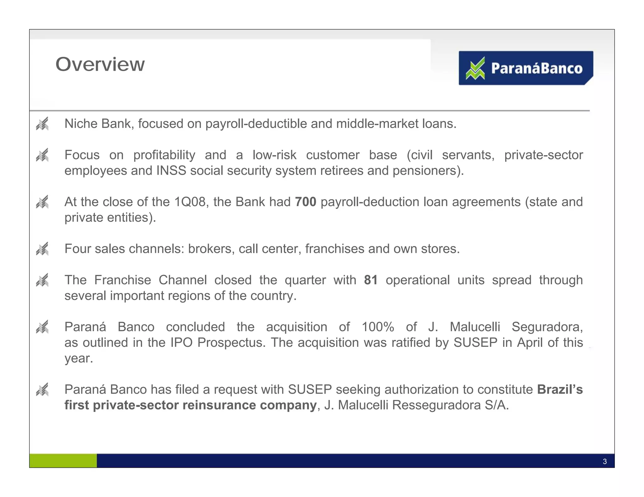 Overview

Niche Bank, focused on payroll-deductible and middle-market loans.

Focus on profitability and a low-risk customer base (civil servants, private-sector
employees and INSS social security system retirees and pensioners).

At the close of the 1Q08, the Bank had 700 payroll-deduction loan agreements (state and
private entities).

Four sales channels: brokers, call center, franchises and own stores.

The Franchise Channel closed the quarter with 81 operational units spread through
several important regions of the country.

Paraná Banco concluded the acquisition of 100% of J. Malucelli Seguradora,
as outlined in the IPO Prospectus. The acquisition was ratified by SUSEP in April of this
year.

Paraná Banco has filed a request with SUSEP seeking authorization to constitute Brazil’s
first private-sector reinsurance company, J. Malucelli Resseguradora S/A.



                                                                                            3
 