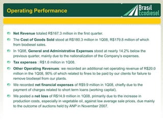 Operating Performance



  Net Revenue totaled R$167.3 million in the first quarter.
  The Cost of Goods Sold stood at R$180.3 million in 1Q08, R$179.8 million of which
  from biodiesel sales.
  In 1Q08, General and Administrative Expenses stood at nearly 14.2% below the
  previous quarter, mainly due to the nationalization of the Company’s expenses.
  Tax expenses : R$1.6 million in 1Q08.
  Other Operating Revenues: we recorded an additional net operating revenue of R$20.0
  million in the 1Q08, 90% of which related to fines to be paid by our clients for failure to
  remove biodiesel from our plants.
  We recorded net financial expenses of R$9.9 million in 1Q08, chiefly due to the
  payment of charges related to short term loans (working capital).
  We posted a net loss of R$14.9 million in 1Q08, primarily due to the increase in
  production costs, especially in vegetable oil, against low average sale prices, due mainly
  to the outcome of auctions held by ANP in November 2007.
 