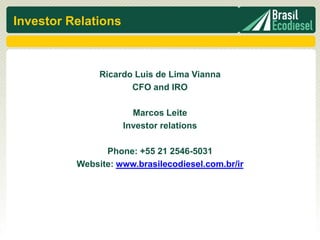 Investor Relations



               Ricardo Luis de Lima Vianna
                      CFO and IRO

                       Marcos Leite
                     Investor relations

                Phone: +55 21 2546-5031
          Website: www.brasilecodiesel.com.br/ir
 